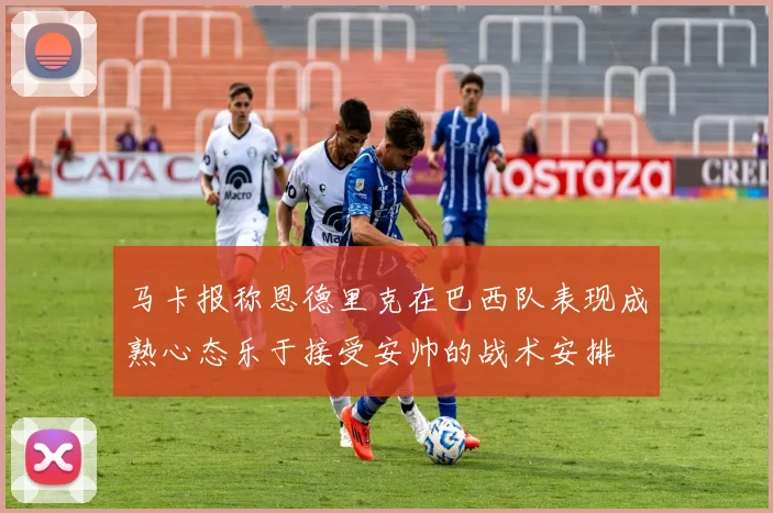 马卡报称恩德里克在巴西队表现成熟心态乐于接受安帅的战术安排