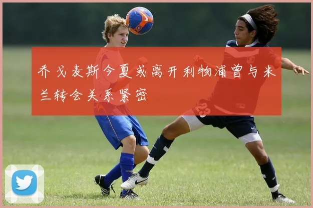 乔戈麦斯今夏或离开利物浦曾与米兰转会关系紧密
