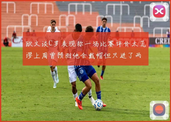 欧文谈C罗表现称一场比赛评价太荒谬上周曾预测他会戴帽但只进了两个球