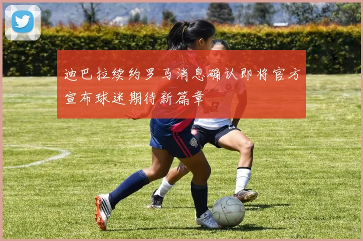 迪巴拉续约罗马消息确认即将官方宣布球迷期待新篇章