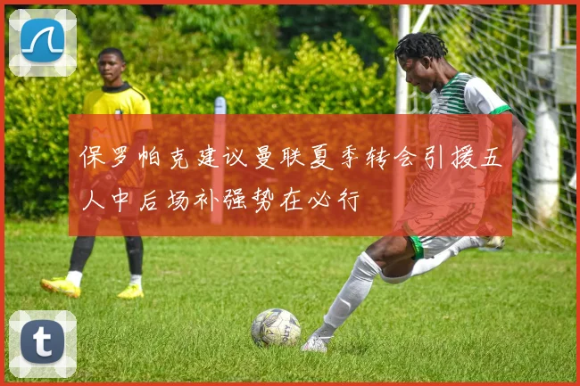 保罗帕克建议曼联夏季转会引援五人中后场补强势在必行