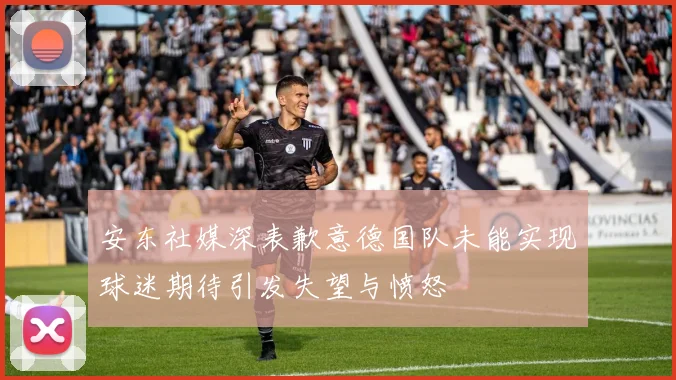 安东社媒深表歉意德国队未能实现球迷期待引发失望与愤怒