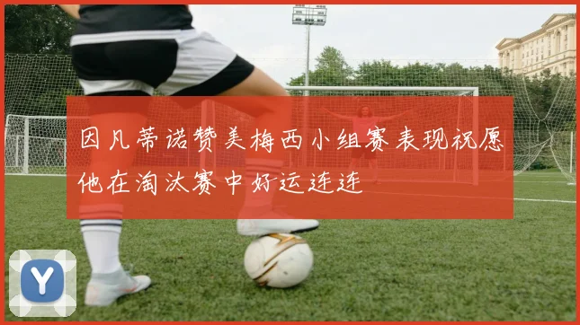 因凡蒂诺赞美梅西小组赛表现祝愿他在淘汰赛中好运连连