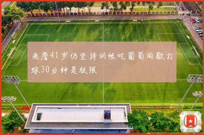 老詹41岁仍坚持训练吃葡萄间歇打球30分钟是极限