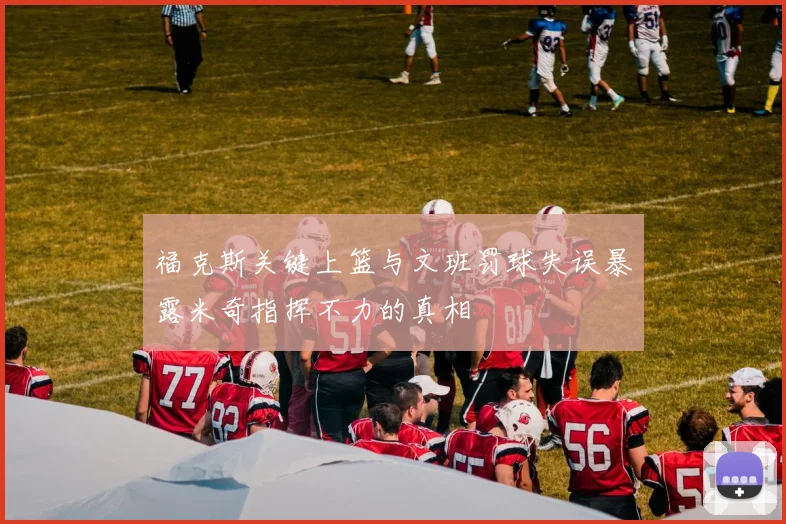 福克斯关键上篮与文班罚球失误暴露米奇指挥不力的真相