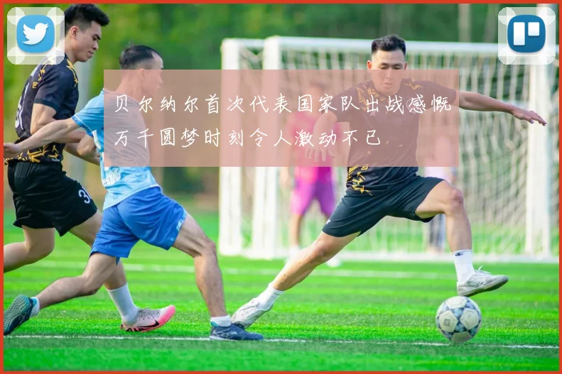 贝尔纳尔首次代表国家队出战感慨万千圆梦时刻令人激动不已