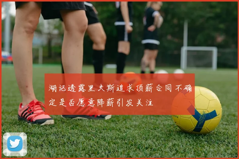 湖记透露里夫斯追求顶薪合同不确定是否愿意降薪引发关注