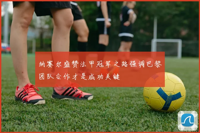 纳赛尔盛赞法甲冠军之路强调巴黎团队合作才是成功关键