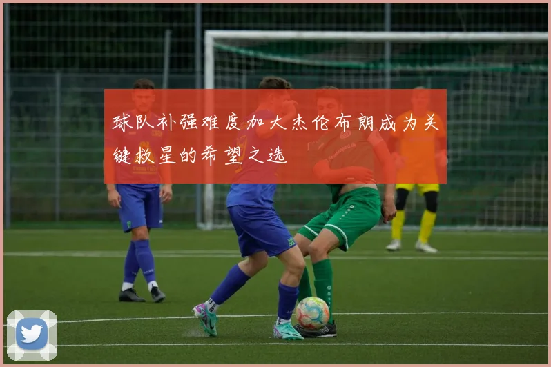 球队补强难度加大杰伦布朗成为关键救星的希望之选