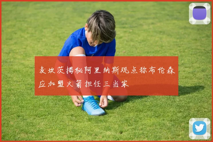 麦坎茨揭秘阿里纳斯观点称布伦森应加盟火箭担任三当家